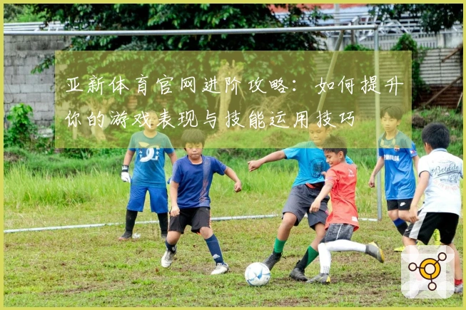 亚新体育官网进阶攻略：如何提升你的游戏表现与技能运用技巧